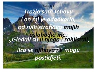 Psalmi 34:4
Tražio sam Jehovu
i on mi je odgovorio,
od svih strahova mojih
oslobodio me.
5 Gledali su u njega i zablistali,
lica se njihova ne mogu
postidjeti.
 