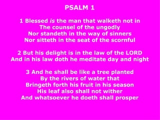 PSALM 1 1 Blessed  is  the man that walketh not in The counsel of the ungodly Nor standeth in the way of sinners Nor sitteth in the seat of the scornful 2 But his delight is in the law of the LORD And in his law doth he meditate day and night 3 And he shall be like a tree planted By the rivers of water that Bringeth forth his fruit in his season His leaf also shall not wither And whatsoever he  doeth  shall prosper 