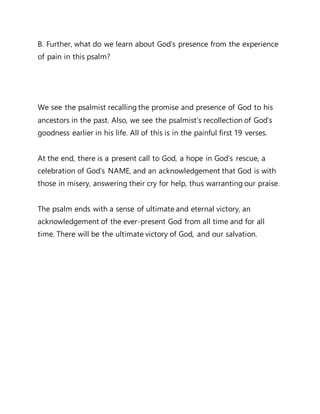 B. Further, what do we learn about God’s presence from the experience
of pain in this psalm?
We see the psalmist recalling the promise and presence of God to his
ancestors in the past. Also, we see the psalmist’s recollection of God’s
goodness earlier in his life. All of this is in the painful first 19 verses.
At the end, there is a present call to God, a hope in God’s rescue, a
celebration of God’s NAME, and an acknowledgement that God is with
those in misery, answering their cry for help, thus warranting our praise.
The psalm ends with a sense of ultimate and eternal victory, an
acknowledgement of the ever-present God from all time and for all
time. There will be the ultimate victory of God, and our salvation.
 