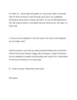 III. Psalm 23 - we’ve heard this psalm so many times, often at funerals,
that we think we know it well. Actually, we’ve put it on a pedestal,
thinking we know what it means, and don’t. it’s sort of like Beethoven’s
5th. We need to know it a lot better than we think we do. Let’s give it a
fresh look.
A. Focus on the metaphor in the first verses. The Lord is the shepherd;
we are sheep. How?
(Human nature is such that we need constant tending from the Divine.
Think of the terrain. Rocky. Craggy. We are always in need of direction,
but the shepherd is present and providing and caring. This is descriptive
of the Divine Presence in so many ways.
B. “I shall not want.” What does that mean?
Discussion.
 