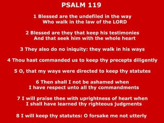 PSALM 119
1 Blessed are the undefiled in the way
Who walk in the law of the LORD
2 Blessed are they that keep his testimonies
And that seek him with the whole heart
3 They also do no iniquity: they walk in his ways
4 Thou hast commanded us to keep thy precepts diligently
5 O, that my ways were directed to keep thy statutes
6 Then shall I not be ashamed when
I have respect unto all thy commandments
7 I will praise thee with uprightness of heart when
I shall have learned thy righteous judgments
8 I will keep thy statutes: O forsake me not utterly

 