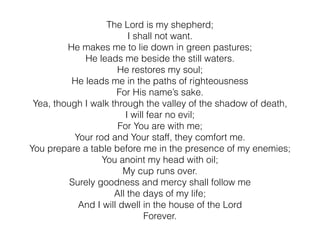 The Lord is my shepherd;
I shall not want.
He makes me to lie down in green pastures;
He leads me beside the still waters.
He restores my soul;
He leads me in the paths of righteousness
For His name’s sake.
Yea, though I walk through the valley of the shadow of death,
I will fear no evil;
For You are with me;
Your rod and Your staff, they comfort me.
You prepare a table before me in the presence of my enemies;
You anoint my head with oil;
My cup runs over.
Surely goodness and mercy shall follow me
All the days of my life;
And I will dwell in the house of the Lord
Forever.
 