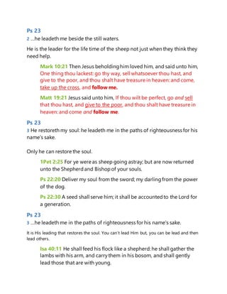 Ps 23
2 …he leadeth me beside the still waters.
He is the leader for the life time of the sheep not just when they think they
need help.
Mark 10:21 Then Jesus beholdinghim loved him, and said unto him,
One thing thou lackest: go thy way, sell whatsoever thou hast, and
give to the poor, and thou shalt have treasure in heaven: and come,
take up the cross, and follow me.
Matt 19:21 Jesus said unto him, If thou wilt be perfect, go and sell
that thou hast, and give to the poor, and thou shalt have treasure in
heaven: and come and follow me.
Ps 23
3 He restoreth my soul: he leadeth me in the paths of righteousness for his
name's sake.
Only he can restore the soul.
1Pet 2:25 For ye were as sheep going astray; but are now returned
unto the Shepherdand Bishopof your souls.
Ps 22:20 Deliver my soul from the sword; my darlingfrom the power
of the dog.
Ps 22:30 A seed shall serve him; it shall be accountedto the Lord for
a generation.
Ps 23
3 …he leadeth me in the paths of righteousness for his name's sake.
It is His leading that restores the soul. You can’t lead Him but, you can be lead and then
lead others.
Isa 40:11 He shall feed his flock like a shepherd: he shall gather the
lambs with his arm, and carry them in his bosom, and shall gently
lead those that are with young.
 