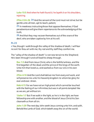 Luke 15:5 And when he hath found it, he layeth it on his shoulders,
rejoicing.
2Tim 2:24-26 24 And the servant of the Lord must not strive; but be
gentle unto all men, apt to teach, patient,
25 In meekness instructingthose that oppose themselves; if God
peradventure will give them repentance to the acknowledgingof the
truth;
26 And that they may recover themselves out of the snare of the
devil, who are taken captive by him at his will.
Ps 23
4 Yea, though I walkthrough the valleyof the shadow of death, I will fear
no evil: for thou art with me; thy rod and thy staff they comfort me.
The “valley of the shadow of death” is not new terrain to the Shepherd;
He’s been through it and will lead his sheep through.
Rev 1:5 And from Jesus Christ, who is the faithful witness, and the
first begotten of the dead, and the prince of the kings of the earth.
Unto him that loved us, and washedus from our sins in his own
blood,
2Tim 4:18 And the Lord shall deliver me from every evil work, and
will preserve me unto his heavenlykingdom: to whom be glory for
ever and ever. Amen.
Heb 4:15 For we have not an high priest which cannotbe touched
with the feelingof our infirmities; but was in all points tempted like
as we are, yet without sin.
1John 1:7 But if we walk in the light, as he is in the light, we have
fellowshipone with another, and the blood of Jesus Christ his Son
cleanseth us from all sin.
John 1:29 The next day John seeth Jesus coming unto him, and saith,
Behold the Lamb of God, which taketh away the sin of the world.
 