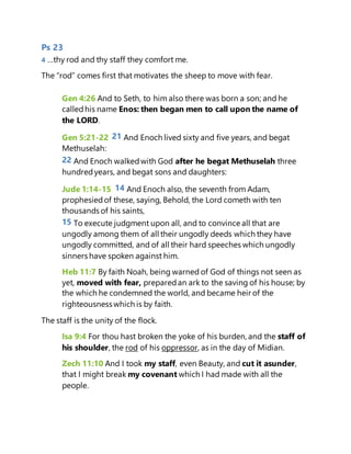 Ps 23
4 …thy rod and thy staff they comfort me.
The “rod” comes first that motivates the sheep to move with fear.
Gen 4:26 And to Seth, to him also there was born a son; and he
calledhis name Enos: then began men to call upon the name of
the LORD.
Gen 5:21-22 21 And Enoch lived sixty and five years, and begat
Methuselah:
22 And Enoch walkedwith God after he begat Methuselah three
hundredyears, and begat sons and daughters:
Jude 1:14-15 14 And Enoch also, the seventh from Adam,
prophesiedof these, saying, Behold, the Lord cometh with ten
thousands of his saints,
15 To execute judgment upon all, and to convince all that are
ungodly among them of all their ungodly deeds which they have
ungodly committed, and of all their hard speeches which ungodly
sinners have spoken against him.
Heb 11:7 By faith Noah, being warned of God of things not seen as
yet, moved with fear, preparedan ark to the saving of his house; by
the which he condemned the world, and became heir of the
righteousness which is by faith.
The staff is the unity of the flock.
Isa 9:4 For thou hast broken the yoke of his burden, and the staff of
his shoulder, the rod of his oppressor, as in the day of Midian.
Zech 11:10 And I took my staff, even Beauty, and cut it asunder,
that I might break my covenant which I had made with all the
people.
 