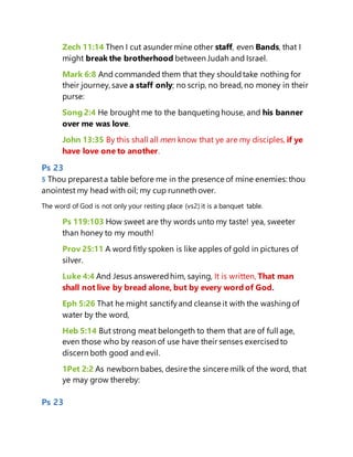 Zech 11:14 Then I cut asunder mine other staff, even Bands, that I
might break the brotherhood between Judah and Israel.
Mark 6:8 And commanded them that they shouldtake nothing for
their journey, save a staff only; no scrip, no bread, no money in their
purse:
Song 2:4 He brought me to the banquetinghouse, and his banner
over me was love.
John 13:35 By this shall all men know that ye are my disciples, if ye
have love one to another.
Ps 23
5 Thou preparesta table before me in the presence of mine enemies: thou
anointest my head with oil; my cup runneth over.
The word of God is not only your resting place (vs2) it is a banquet table.
Ps 119:103 How sweet are thy words unto my taste! yea, sweeter
than honey to my mouth!
Prov 25:11 A word fitly spoken is like apples of gold in pictures of
silver.
Luke 4:4 And Jesus answeredhim, saying, It is written, That man
shall not live by bread alone, but by every word of God.
Eph 5:26 That he might sanctifyand cleanse it with the washingof
water by the word,
Heb 5:14 But strong meat belongeth to them that are of full age,
even those who by reason of use have their senses exercisedto
discern both good and evil.
1Pet 2:2 As newborn babes, desire the sincere milk of the word, that
ye may grow thereby:
Ps 23
 