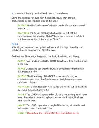 5 …thou anointestmy head with oil; my cup runneth over.
Some sheep never run over with the Spirit because they are too
preoccupiedby the enemies to sit at the table.
Ps 116:13 I will take the cup of salvation, and call upon the name of
the LORD.
1Cor 10:16 The cup of blessingwhich we bless, is it not the
communion of the blood of Christ? The bread which we break, is it
not the communion of the body of Christ?
Ps 23
6 Surelygoodness and mercy shall follow me all the days of my life: and I
will dwell in the house of the LORD for ever.
God has two Sheepdogs that guardthe flock; Goodness, and Mercy.
Ps 25:8 Good and upright is the LORD: therefore will he teach sinners
in the way.
Ps 34:8 O taste and see that the LORD is good: blessed is the man
that trusteth in him.
Ps 103:17 But the mercy of the LORD is from everlastingto
everlastingupon them that fear him, and his righteousness unto
children's children;
Prov 14:21 He that despiseth his neighbour sinneth: but he that hath
mercy on the poor, happy is he.
Jer 31:3 The LORD hath appearedof old unto me, saying, Yea, I have
loved thee with an everlastinglove: therefore with lovingkindness
have I drawn thee.
Nah 1:7 The LORD is good, a strong hold in the day of trouble; and
he knoweth them that trust in him.
Matt 5:7 Blessed are the merciful: for they shall obtain mercy.
 