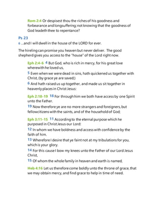 Rom 2:4 Or despisest thou the riches of his goodness and
forbearance and longsuffering; not knowing that the goodness of
God leadeth thee to repentance?
Ps 23
6 …andI will dwell in the house of the LORD for ever.
The hirelingcan promise you heaven but never deliver. The good
shepherdgives you access to the “house” of the Lord right now.
Eph 2:4-6 4 But God, who is rich in mercy, for his great love
wherewith he loved us,
5 Even when we were dead in sins, hath quickenedus together with
Christ, (by grace ye are saved;)
6 And hath raised us up together, and made us sit together in
heavenly places in Christ Jesus:
Eph 2:18-19 18 For through him we both have access by one Spirit
unto the Father.
19 Now therefore ye are no more strangers and foreigners, but
fellowcitizens with the saints, and of the householdof God;
Eph 3:11-15 11 Accordingto the eternal purpose which he
purposed in ChristJesus our Lord:
12 In whom we have boldness and access with confidence by the
faith of him.
13 Wherefore I desire that ye faint not at my tribulations for you,
which is your glory.
14 For this cause I bow my knees unto the Father of our Lord Jesus
Christ,
15 Of whom the whole family in heaven and earth is named,
Heb 4:16 Let us therefore come boldly unto the throne of grace, that
we may obtain mercy, and find grace to help in time of need.
 