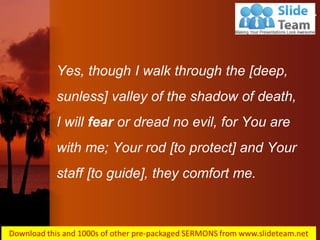 Yes, though I walk through the [deep, sunless] valley of the shadow of death, I will fear or dread no evil, for You are with me; Your rod [to protect] and Your staff [to guide], they comfort me. 
Psalms 23:4  