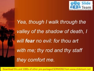 Yea, though I walk through the valley of the shadow of death, I will fear no evil: for thou art with me; thy rod and thy staff they comfort me.
Psalms 23:4