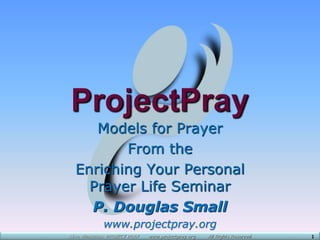 Alive Ministries: PROJECT PRAY www.projectpray.org All Rights Reserved 1
Models for Prayer
From the
Enriching Your Personal
Prayer Life Seminar
P. Douglas Small
www.projectpray.org
 