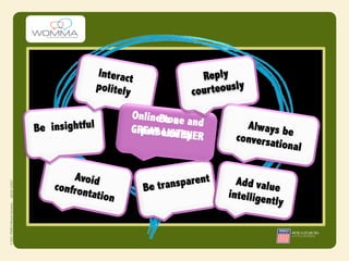 Interact               Reply
                                                 y
                politely             cour teousl

                       OnlineBtone
                              e a and
Be insightful          GRpersonSTity
                         EAT LI al ENE           Always b
                                      R        conversa e
                                                       tional

        Avoid                          nt
    confron                Be transpare        Add valu
                                                        e
            tation                           intellige
                                                      ntly
 