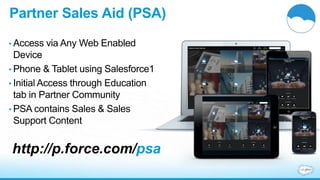 Partner Sales Aid (PSA) 
• Access via Any Web Enabled 
Device 
• Phone & Tablet using Salesforce1 
• Initial Access through Education 
tab in Partner Community 
• PSA contains Sales & Sales 
Support Content 
http://p.force.com/psa 
