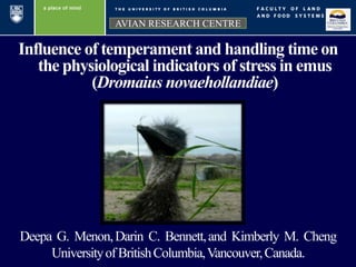 Influence of temperament and handling time on
the physiological indicators of stress in emus
(Dromaius novaehollandiae)
AVIAN RESEARCH CENTRE
Deepa G. Menon,Darin C. Bennett,and Kimberly M. Cheng
UniversityofBritishColumbia,Vancouver,Canada.
 