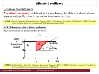 (disaster) resilience
Definition (not univocal):
A resilient community is defined as the one having the ability to absorb disaster
impacts and rapidly return to normal socioeconomic activity.
MCEER (Multidisciplinary Center for Earthquake Engineering Research), (2006). “MCEER’s Resilience Framework”. Available at
http://mceer.buffalo.edu/research/resilience/Resilience_10-24-06.pdf
NEHRP (National Earthquake Hazards Reduction Program), 2010. “Comments on the Meaning of Resilience”. NEHRP Technical
report.Available at http://www.nehrp.gov/pdf/ACEHRCommentsJan2010.pdf
MCEER framework for resilience evaluation:
Resilience is inversely proportional to the area A.
(dQ/dt)
L0
TR
(dQ/dt)0
A
102 102
Progettazione Strutturale Antincendio Robustezza strutturale
 