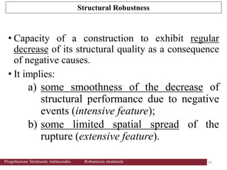• Capacity of a construction to exhibit regular
decrease of its structural quality as a consequence
of negative causes.
• It implies:
a) some smoothness of the decrease of
structural performance due to negative
events (intensive feature);
b) some limited spatial spread of the
rupture (extensive feature).
Structural Robustness
24 24
Progettazione Strutturale Antincendio Robustezza strutturale
 