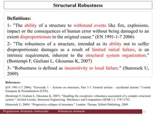 References:
(EN 1991-1-7 2006): "Eurocode 1 – Actions on structures, Part 1-7: General actions – accidental actions." Comité
European de Normalization (CEN).
(Bontempi F, Giuliani L, Gkoumas K, 2007): "Handling the exceptions: robustness assessment of a complex structural
system.“, Invited Lecture, Structural Engineering, Mechanics and Computation (SEMC) 3, 1747-1752.
(Starossek U, 2009): “Progressive collapse of structures.” London: Thomas Telford Publishing, 2009.
Definitions:
1- "The ability of a structure to withstand events like fire, explosions,
impact or the consequences of human error without being damaged to an
extent disproportionate to the original cause." (EN 1991-1-7 2006)
2- "The robustness of a structure, intended as its ability not to suffer
disproportionate damages as a result of limited initial failure, is an
intrinsic requirement, inherent to the structural system organization."
(Bontempi F, Giuliani L, Gkoumas K, 2007)
3- “Robustness is defined as insensitivity to local failure." (Starossek U,
2009)
Structural Robustness
31 31
Progettazione Strutturale Antincendio Robustezza strutturale
 