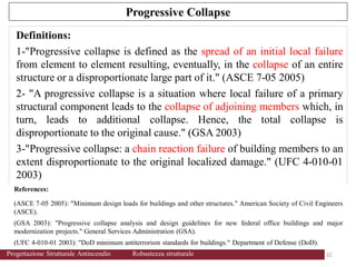 References:
(ASCE 7-05 2005): "Minimum design loads for buildings and other structures." American Society of Civil Engineers
(ASCE).
(GSA 2003): "Progressive collapse analysis and design guidelines for new federal office buildings and major
modernization projects." General Services Administration (GSA).
(UFC 4-010-01 2003): "DoD minimum antiterrorism standards for buildings." Department of Defense (DoD).
Progressive Collapse
Definitions:
1-"Progressive collapse is defined as the spread of an initial local failure
from element to element resulting, eventually, in the collapse of an entire
structure or a disproportionate large part of it." (ASCE 7-05 2005)
2- "A progressive collapse is a situation where local failure of a primary
structural component leads to the collapse of adjoining members which, in
turn, leads to additional collapse. Hence, the total collapse is
disproportionate to the original cause." (GSA 2003)
3-"Progressive collapse: a chain reaction failure of building members to an
extent disproportionate to the original localized damage." (UFC 4-010-01
2003)
32 32
Progettazione Strutturale Antincendio Robustezza strutturale
 