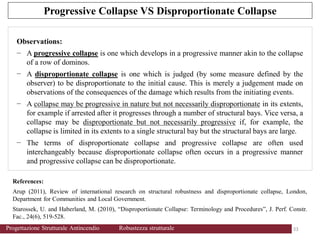 References:
Arup (2011), Review of international research on structural robustness and disproportionate collapse, London,
Department for Communities and Local Government.
Starossek, U. and Haberland, M. (2010), “Disproportionate Collapse: Terminology and Procedures”, J. Perf. Constr.
Fac., 24(6), 519-528.
Observations:
− A progressive collapse is one which develops in a progressive manner akin to the collapse
of a row of dominos.
− A disproportionate collapse is one which is judged (by some measure defined by the
observer) to be disproportionate to the initial cause. This is merely a judgement made on
observations of the consequences of the damage which results from the initiating events.
− A collapse may be progressive in nature but not necessarily disproportionate in its extents,
for example if arrested after it progresses through a number of structural bays. Vice versa, a
collapse may be disproportionate but not necessarily progressive if, for example, the
collapse is limited in its extents to a single structural bay but the structural bays are large.
− The terms of disproportionate collapse and progressive collapse are often used
interchangeably because disproportionate collapse often occurs in a progressive manner
and progressive collapse can be disproportionate.
Progressive Collapse VS Disproportionate Collapse
33 33
Progettazione Strutturale Antincendio Robustezza strutturale
 
