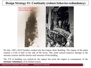 On July 1945 a B-25 bomber crashed into the Empire State Building, The impact of the plane
created a 5.5x6 m hole in the side of the tower. This crash caused extensive damage to the
masonry exterior and the interior steel structure of the building.
The 278 m building was rocked by the impact but resist the impact in consequence of the
intrinsic redundancy of its framed system.
Plane crash on the Empire
State Building, 1945
Design Strategy #1: Continuity (robust behavior-redundancy)
36 36
Progettazione Strutturale Antincendio Robustezza strutturale
 