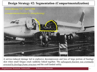 Design Strategy #2: Segmentation (Compartmentalization)
A service-induced damage led to explosive decompression and loss of large portion of fuselage
skin when small fatigue crack suddenly linked together. The subsequent fracture was eventually
arrested by fuselage frame structure and the craft landed safely.
Aloha Boeing 737, April 1988
(compartmentalization by strengthening)
37 37
Progettazione Strutturale Antincendio Robustezza strutturale
 