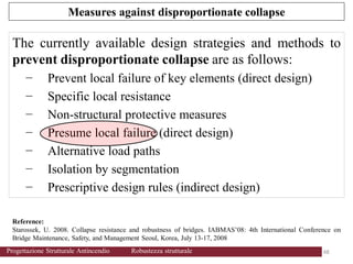 The currently available design strategies and methods to
prevent disproportionate collapse are as follows:
− Prevent local failure of key elements (direct design)
− Specific local resistance
− Non-structural protective measures
− Presume local failure (direct design)
− Alternative load paths
− Isolation by segmentation
− Prescriptive design rules (indirect design)
Reference:
Starossek, U. 2008. Collapse resistance and robustness of bridges. IABMAS’08: 4th International Conference on
Bridge Maintenance, Safety, and Management Seoul, Korea, July 13-17, 2008
Measures against disproportionate collapse
48 48
Progettazione Strutturale Antincendio Robustezza strutturale
 