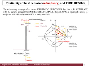 Continuity (robust behavior-redundancy) and FIRE DESIGN
74 74
Progettazione Strutturale Antincendio Robustezza strutturale
The redundancy concept often means IPERSTATIC BEHAVIOUR, but this is IN CONTRAST
with the general concept that IN FIRE STRUCTURAL ENGINEERING, a structural element is
subjected to additional stressess if it is more restrained
Psd1
Msd1
T2>T1
T=Tcrit-y>T2
Mp
Py
-Mp
Mp
-Mp
Psd2
Psd_crit(M variab)
T1=20°C
(vincola solo allungamento)
P
ΔPsd2
ΔPsd_crit
ΔPsd2
ΔPsd_crit
ecc
Psd1
Msd=Psd1*ecc
PE1
PE2
PE3
 