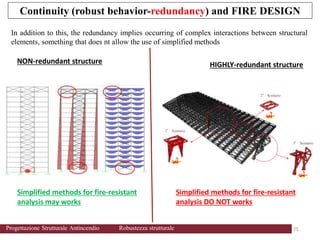 75 75
Progettazione Strutturale Antincendio Robustezza strutturale
In addition to this, the redundancy implies occurring of complex interactions between structural
elements, something that does nt allow the use of simplified methods
2° Scenario
3° Scenario
1° Scenario
NON-redundant structure HIGHLY-redundant structure
Simplified methods for fire-resistant
analysis may works
Simplified methods for fire-resistant
analysis DO NOT works
Continuity (robust behavior-redundancy) and FIRE DESIGN
 