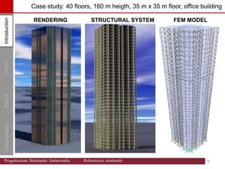 Introduction
Part
I
Conclusions
Part
II Case study: 40 floors, 160 m heigth, 35 m x 35 m floor, office building
RENDERING STRUCTURAL SYSTEM FEM MODEL
Introduction
76 76
Progettazione Strutturale Antincendio Robustezza strutturale
 