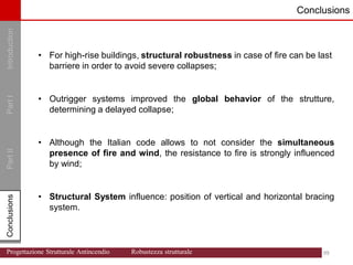 Introduction
Part
I
Conclusions
Part
II
Conclusions Conclusions
• For high-rise buildings, structural robustness in case of fire can be last
barriere in order to avoid severe collapses;
• Outrigger systems improved the global behavior of the strutture,
determining a delayed collapse;
• Although the Italian code allows to not consider the simultaneous
presence of fire and wind, the resistance to fire is strongly influenced
by wind;
• Structural System influence: position of vertical and horizontal bracing
system.
99 99
Progettazione Strutturale Antincendio Robustezza strutturale
 