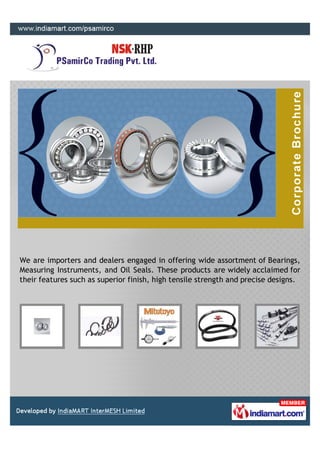We are importers and dealers engaged in offering wide assortment of Bearings,
Measuring Instruments, and Oil Seals. These products are widely acclaimed for
their features such as superior finish, high tensile strength and precise designs.
 
