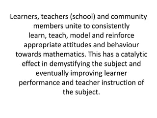 Learners, teachers (school) and community
members unite to consistently
learn, teach, model and reinforce
appropriate attitudes and behaviour
towards mathematics. This has a catalytic
effect in demystifying the subject and
eventually improving learner
performance and teacher instruction of
the subject.
 