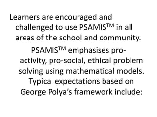 Learners are encouraged and
challenged to use PSAMISTM in all
areas of the school and community.
PSAMISTM emphasises pro-
activity, pro-social, ethical problem
solving using mathematical models.
Typical expectations based on
George Polya’s framework include:
 