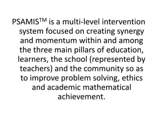 PSAMISTM is a multi-level intervention
system focused on creating synergy
and momentum within and among
the three main pillars of education,
learners, the school (represented by
teachers) and the community so as
to improve problem solving, ethics
and academic mathematical
achievement.
 