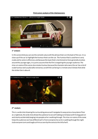 Print screen analysis of the Inbetweeners
1st
analysis
In thisscreenshotyoucansee the comedicvalue withthe phrase thatison the back of the car, it isa
close upof the car to highlightthe humourthatisonthe car. The humourthatis usedhere isvery
crude and to some isoffensive,andbecause the topicthatismentionedonhere generallyrevolves
aroundthe youngerages,itisjustto assume that the filmistargetingthe youngeraudience.The
mise-en-scene of the scene alsocreateshumourbecausethe characterwhoownsthe car has a lotof
crude humourand usuallytalksnonsense,sowiththe carbeingina remote areaitshowsthat what
the stickerSaisisabsurd.
2nd
analysis
Thisis a wide shotshowingthe surroundingareaaswill navigateshiswayacrossa busydance floor
at a nightclub,the wide shotallowsthe audience tosee will lookingoutof place withhisbagpack on
and clearlyaccidentallybargingintopeople ashe iswalkingthrough.The mise-en-scene of the scene
helpsthe audience see howdifferentwill isfromeveryoneelse ashe iswalkingthroughthe night
clubeveryone turnsandlaughsat himas seenbythe extrato the leftof will.
 