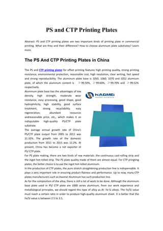 PS and CTP Printing Plates
Abstract: PS and CTP printing plates are two important kinds of printing plate in commercial
printing. What are they and their difference? How to choose aluminum plate substrates? Learn
more.
The PS And CTP Printing Plates in China
The PS and CTP printing plates for offset printing features high printing quality, strong printing
resistance, environmental protection, reasonable cost, high resolution, clear writing, fast speed
and strong reproducibility. The aluminum plate base is 1050, 1060, 1070 and 1052 alumnum
plate, of which the aluminum content is ≥ 99.50%, ≥ 99.60%, ≥ 99.70% and ≥ 99.52%
respectively.
Aluminum plate base has the advantages of low
density, high strength, moderate wear
resistance, easy processing, good shape, good
hydrophilicity, high stability, good surface
treatment, strong recyclability, easy
regeneration, abundant resources
andreasonable price, etc,, which makes it an
indisputable high-quality PS/CTP plate
substrate.
The average annual growth rate of China’s
PS/CTP plate output from 2005 to 2011 was
21.32%. The growth rate of the domestic
production from 2011 to 2015 was 11.2%. At
present, China has become a net exporter of
PS/ CTP plate.
For PS plate making, there are two kinds of raw materials: the continuous cast-rolling strip and
the ingot hot-rolled strip. The PS plate quality made of them are almost equal. For CTP pringting
plates, the better choice is to use the ingot hot-rolled aluminum.
In the production of CTP plates, the pure stretch straightening production line is indispensable. It
plays a very important role in ensuring product flatness and performance. Up to now, many CTP
plates manufacturers such as Haomei Aluminum has such production line.
As for the composition of the alloy, there is still a lot of work to be done. Although the aluminum
base plate used in PS/ CTP plate are 1000 series aluminum, from our work experience and
metallological principles, we should regard this type of alloy as Al- Fe-Si alloys. The Fe/Si value
must reach a certain ratio in order to produce high-quality aluminum sheet. It is better that the
Fe/Si value is between 2.5 to 3.5.
 