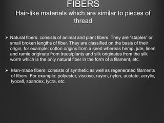 FIBERS
Hair-like materials which are similar to pieces of
thread
 Natural fibers: consists of animal and plant fibers. They are “staples” or
small broken lengths of fiber. They are classified on the basis of their
origin, for example: cotton origins from a seed whereas hemp, jute, linen
and ramie originate from trees/plants and silk originates from the silk
worm which is the only natural fiber in the form of a filament, etc.
 Man-made fibers: consists of synthetic as well as regenerated filaments
of fibers. For example: polyester, viscose, rayon, nylon, acetate, acrylic,
lyocell, spandex, lycra, etc.
 