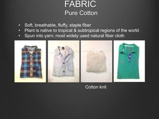 FABRIC
Pure Cotton
• Soft, breathable, fluffy, staple fiber
• Plant is native to tropical & subtropical regions of the world
• Spun into yarn; most widely used natural fiber cloth
Cotton knit
 