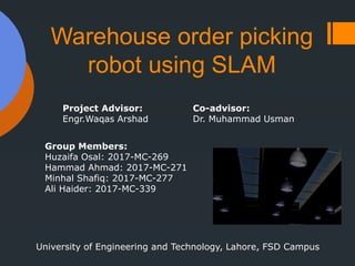 Warehouse order picking
robot using SLAM
Project Advisor:
Engr.Waqas Arshad
Co-advisor:
Dr. Muhammad Usman
Group Members:
Huzaifa Osal: 2017-MC-269
Hammad Ahmad: 2017-MC-271
Minhal Shafiq: 2017-MC-277
Ali Haider: 2017-MC-339
University of Engineering and Technology, Lahore, FSD Campus
 