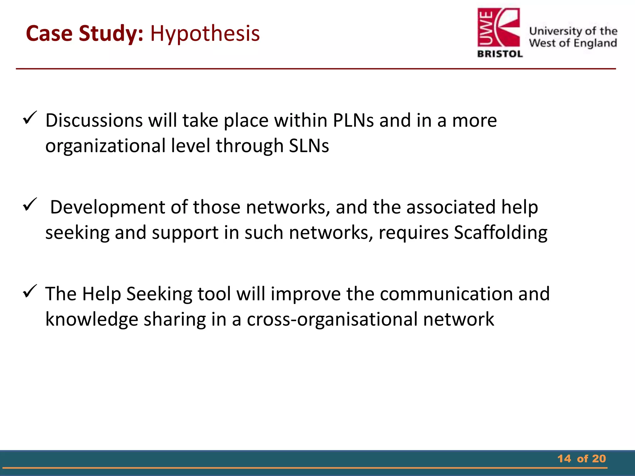 14 of 20
 Discussions will take place within PLNs and in a more
organizational level through SLNs
 Development of those networks, and the associated help
seeking and support in such networks, requires Scaffolding
 The Help Seeking tool will improve the communication and
knowledge sharing in a cross-organisational network
Case Study: Hypothesis
 