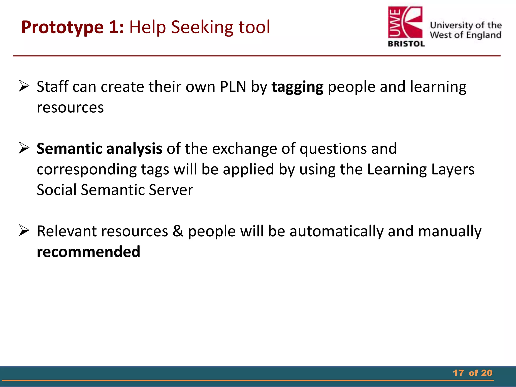 17 of 20
 Staff can create their own PLN by tagging people and learning
resources
 Semantic analysis of the exchange of questions and
corresponding tags will be applied by using the Learning Layers
Social Semantic Server
 Relevant resources & people will be automatically and manually
recommended
Prototype 1: Help Seeking tool
 