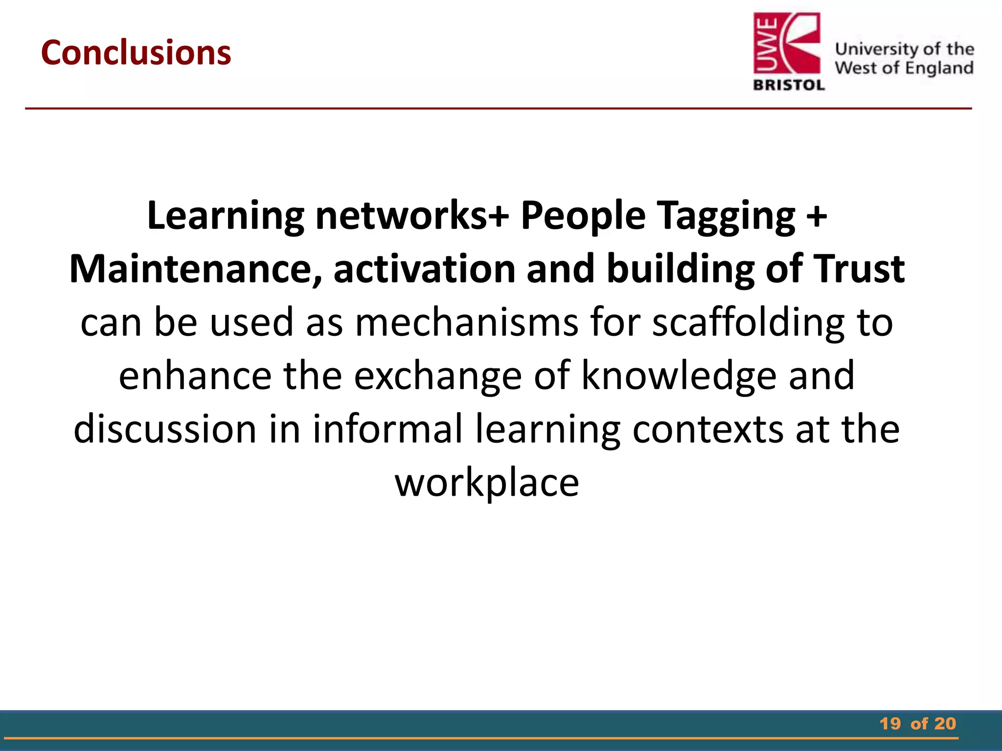 19 of 20
Conclusions
Learning networks+ People Tagging +
Maintenance, activation and building of Trust
can be used as mechanisms for scaffolding to
enhance the exchange of knowledge and
discussion in informal learning contexts at the
workplace
 