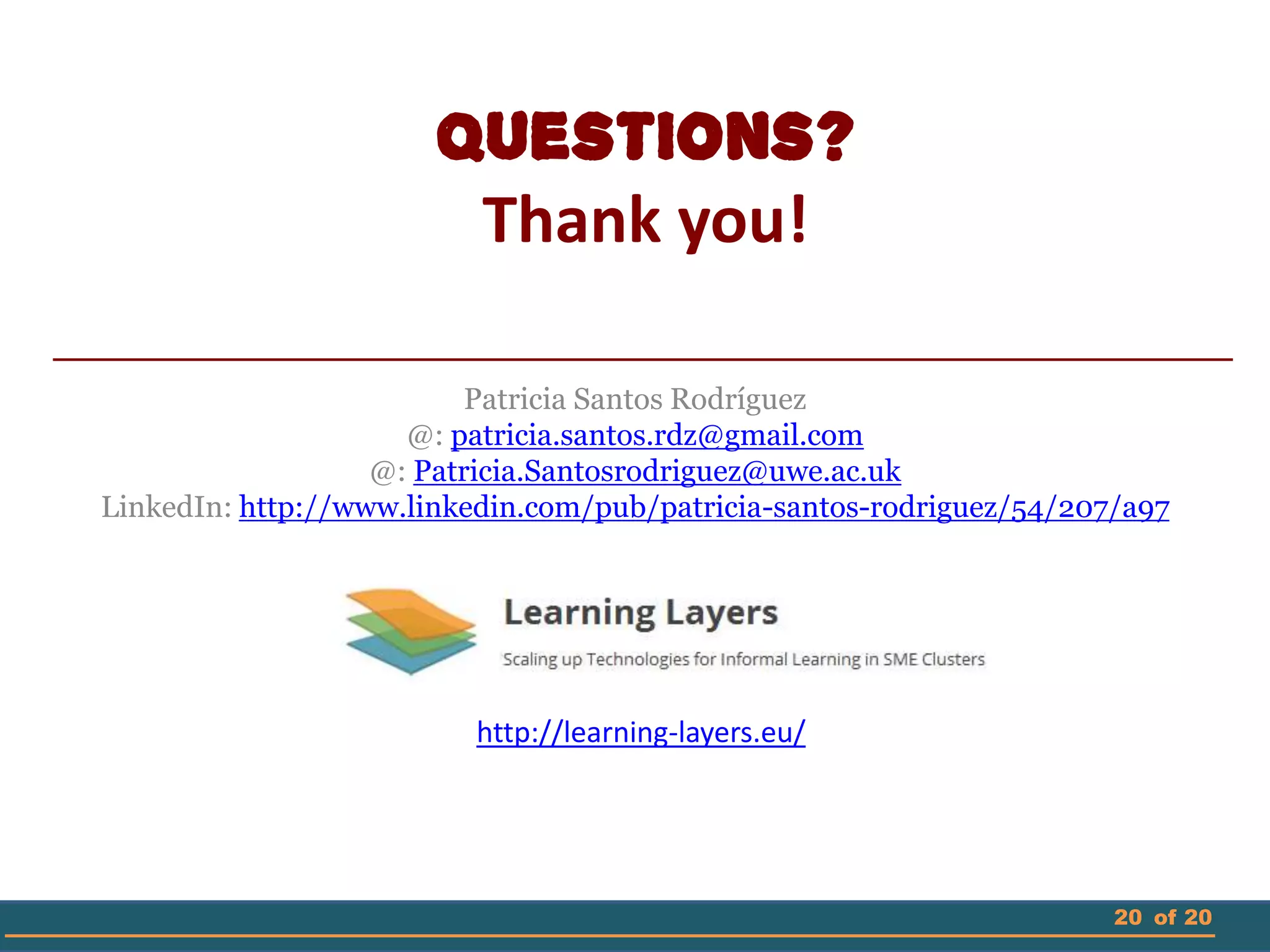 20 of 20
Questions?
Thank you!
Patricia Santos Rodríguez
@: patricia.santos.rdz@gmail.com
@: Patricia.Santosrodriguez@uwe.ac.uk
LinkedIn: http://www.linkedin.com/pub/patricia-santos-rodriguez/54/207/a97
http://learning-layers.eu/
 