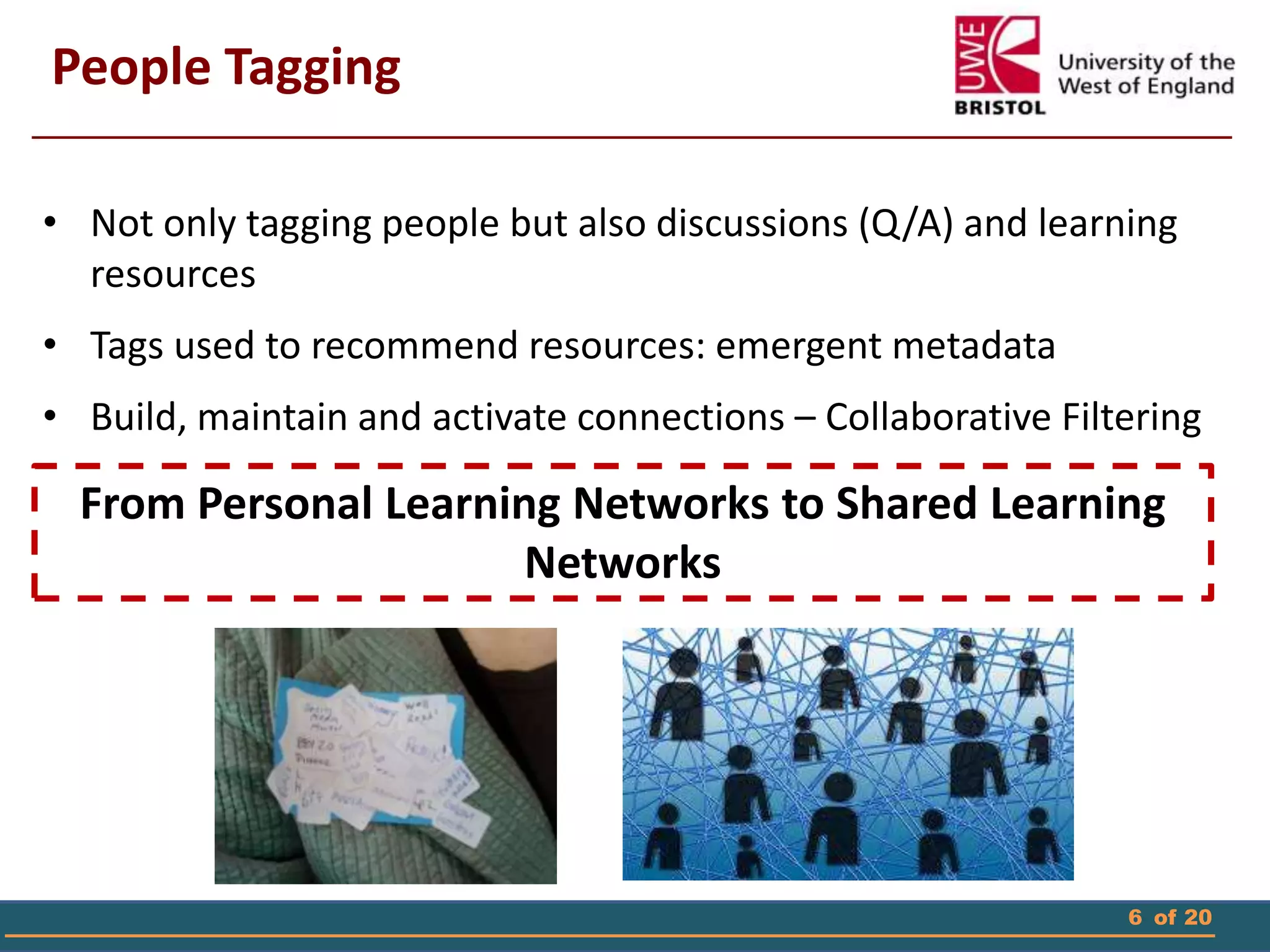 6 of 20
People Tagging
• Not only tagging people but also discussions (Q/A) and learning
resources
• Tags used to recommend resources: emergent metadata
• Build, maintain and activate connections – Collaborative Filtering
From Personal Learning Networks to Shared Learning
Networks
 