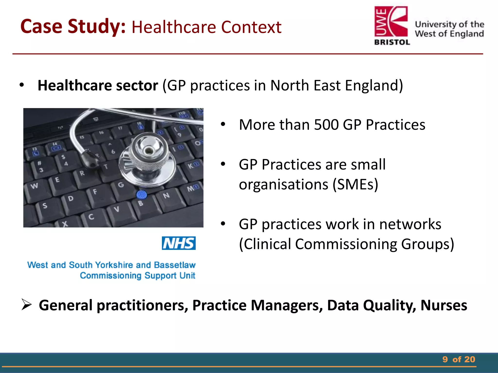9 of 20
Case Study: Healthcare Context
• Healthcare sector (GP practices in North East England)
• More than 500 GP Practices
• GP Practices are small
organisations (SMEs)
• GP practices work in networks
(Clinical Commissioning Groups)
 General practitioners, Practice Managers, Data Quality, Nurses
 
