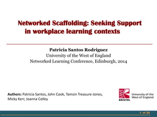 1 of 20
Networked Scaffolding: Seeking Support
in workplace learning contexts
Patricia Santos Rodriguez
University of the West of England
Networked Learning Conference, Edinburgh, 2014
Authors: Patricia Santos, John Cook, Tamsin Treasure-Jones,
Micky Kerr, Joanna Colley
 