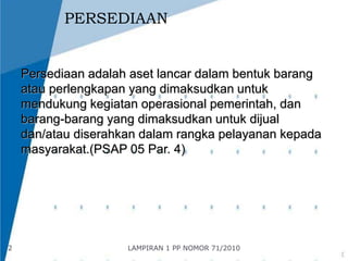 PERSEDIAAN 
Persediaan adalah aset lancar dalam bentuk barang 
atau perlengkapan yang dimaksudkan untuk 
mendukung kegiatan operasional pemerintah, dan 
barang-barang yang dimaksudkan untuk dijual 
dan/atau diserahkan dalam rangka pelayanan kepada 
masyarakat.(PSAP 05 Par. 4) 
2 LAMPIRAN 1 PP NOMOR 71/2010 
 