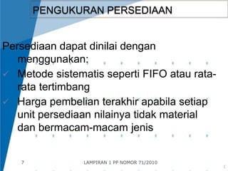 7 
PENGUKURAN PERSEDIAAN 
Persediaan dapat dinilai dengan 
menggunakan: 
 Metode sistematis seperti FIFO atau rata-rata 
tertimbang 
 Harga pembelian terakhir apabila setiap 
unit persediaan nilainya tidak material 
dan bermacam-macam jenis 
LAMPIRAN 1 PP NOMOR 71/2010 
 