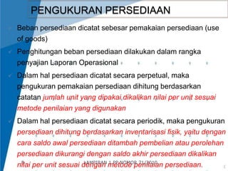 8 
PENGUKURAN PERSEDIAAN 
 Beban persediaan dicatat sebesar pemakaian persediaan (use 
of goods) 
 Penghitungan beban persediaan dilakukan dalam rangka 
penyajian Laporan Operasional 
 Dalam hal persediaan dicatat secara perpetual, maka 
pengukuran pemakaian persediaan dihitung berdasarkan 
catatan jumlah unit yang dipakai dikalikan nilai per unit sesuai 
metode penilaian yang digunakan 
 Dalam hal persediaan dicatat secara periodik, maka pengukuran 
persediaan dihitung berdasarkan inventarisasi fisik, yaitu dengan 
cara saldo awal persediaan ditambah pembelian atau perolehan 
persediaan dikurangi dengan saldo akhir persediaan dikalikan 
nilai per unit sesuai dengan metode penilaian persediaan. LAMPIRAN 1 PP NOMOR 71/2010 
 