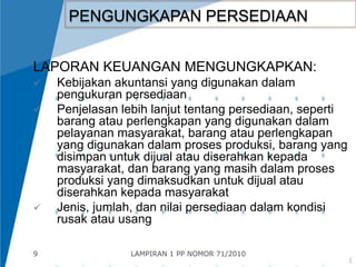 9 
PENGUNGKAPAN PERSEDIAAN 
LAPORAN KEUANGAN MENGUNGKAPKAN: 
 Kebijakan akuntansi yang digunakan dalam 
pengukuran persediaan 
 Penjelasan lebih lanjut tentang persediaan, seperti 
barang atau perlengkapan yang digunakan dalam 
pelayanan masyarakat, barang atau perlengkapan 
yang digunakan dalam proses produksi, barang yang 
disimpan untuk dijual atau diserahkan kepada 
masyarakat, dan barang yang masih dalam proses 
produksi yang dimaksudkan untuk dijual atau 
diserahkan kepada masyarakat 
 Jenis, jumlah, dan nilai persediaan dalam kondisi 
rusak atau usang 
LAMPIRAN 1 PP NOMOR 71/2010 
